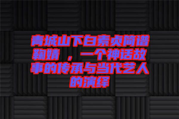 青城山下白素貞簡譜鞠婧祎，一個神話故事的傳承與當(dāng)代藝人的演繹