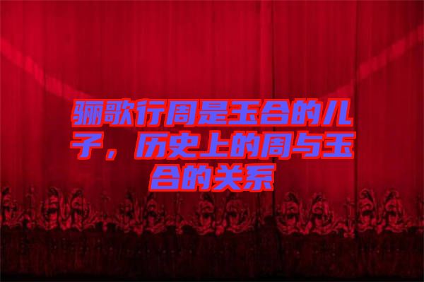 驪歌行周是玉合的兒子，歷史上的周與玉合的關系