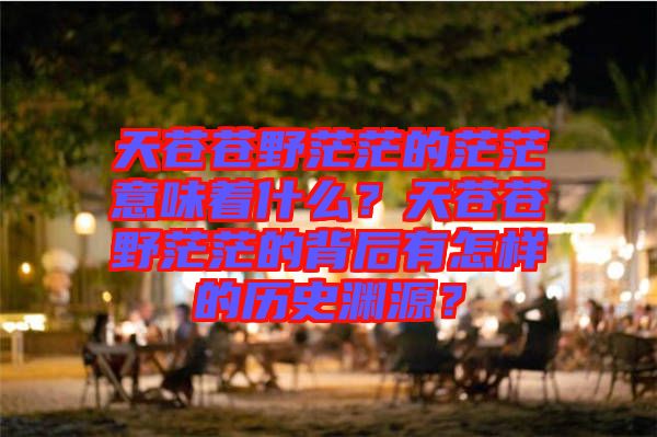 天蒼蒼野茫茫的茫茫意味著什么？天蒼蒼野茫茫的背后有怎樣的歷史淵源？