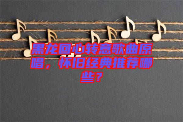 黑龍回心轉(zhuǎn)意歌曲原唱，懷舊經(jīng)典推薦哪些？