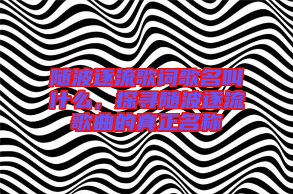 隨波逐流歌詞歌名叫什么，探尋隨波逐流歌曲的真正名稱