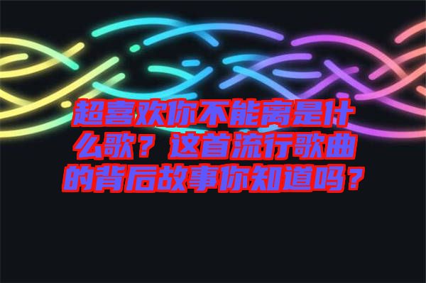 超喜歡你不能離是什么歌？這首流行歌曲的背后故事你知道嗎？