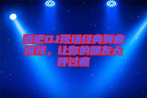 酒吧DJ現(xiàn)場經(jīng)典舞曲推薦，讓你的朋友大呼過癮