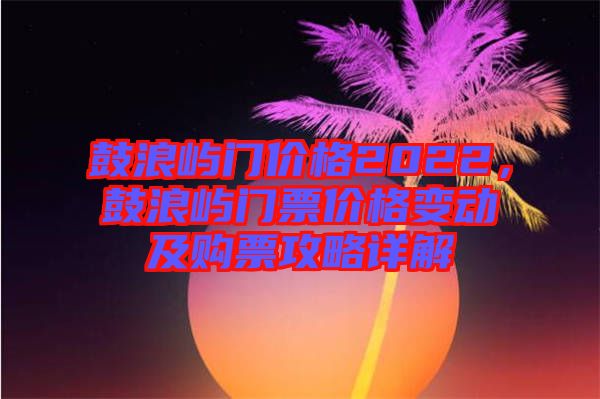 鼓浪嶼門價格2022，鼓浪嶼門票價格變動及購票攻略詳解