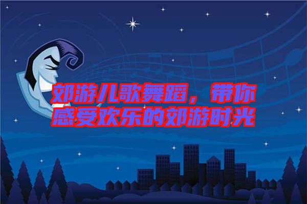 郊游兒歌舞蹈，帶你感受歡樂(lè)的郊游時(shí)光