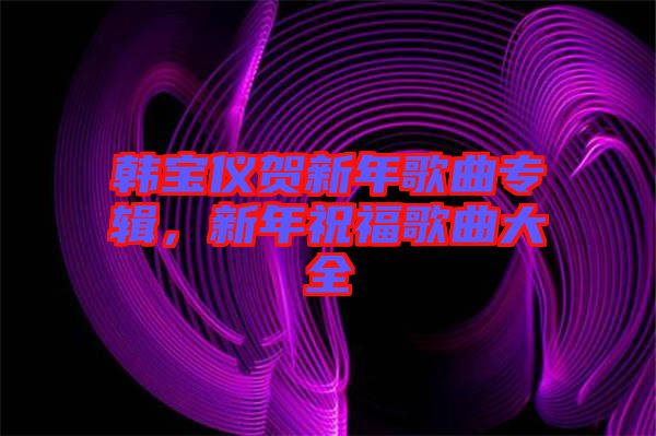 韓寶儀賀新年歌曲專輯，新年祝福歌曲大全