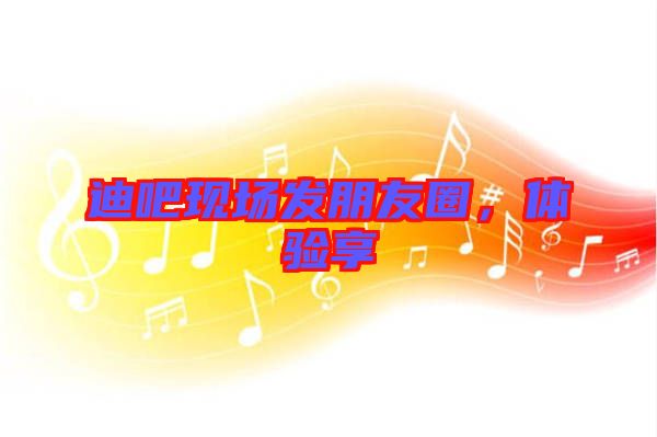 迪吧現(xiàn)場發(fā)朋友圈，體驗享