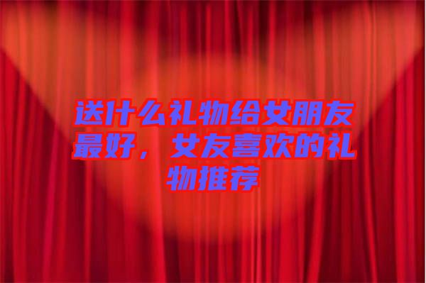 送什么禮物給女朋友最好，女友喜歡的禮物推薦