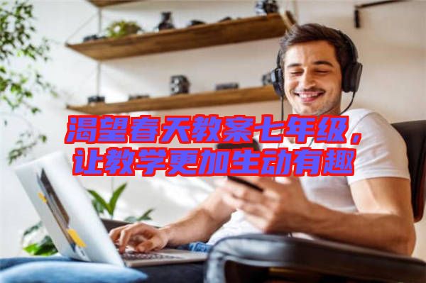 渴望春天教案七年級，讓教學(xué)更加生動有趣