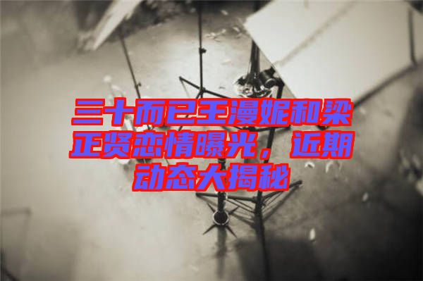 三十而已王漫妮和梁正賢戀情曝光，近期動(dòng)態(tài)大揭秘