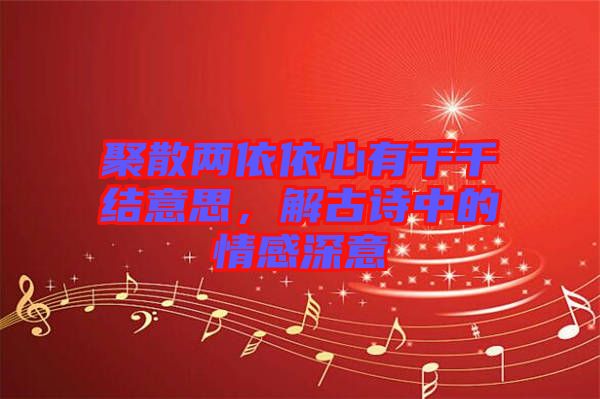 聚散兩依依心有千千結意思，解古詩中的情感深意