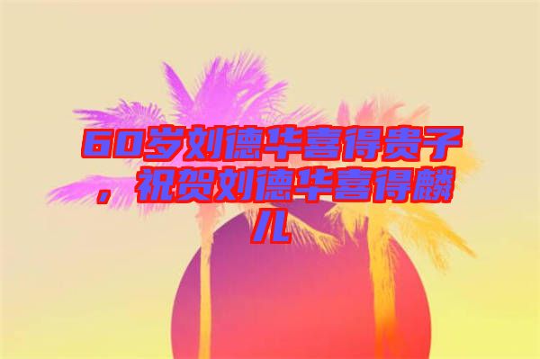 60歲劉德華喜得貴子，祝賀劉德華喜得麟兒
