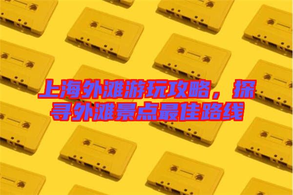 上海外灘游玩攻略，探尋外灘景點最佳路線