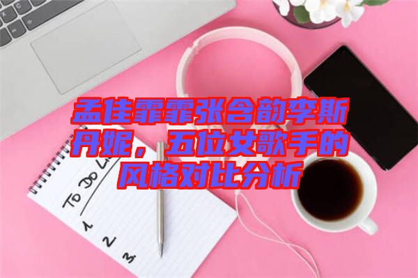 孟佳霏霏張含韻李斯丹妮，五位女歌手的風(fēng)格對(duì)比分析