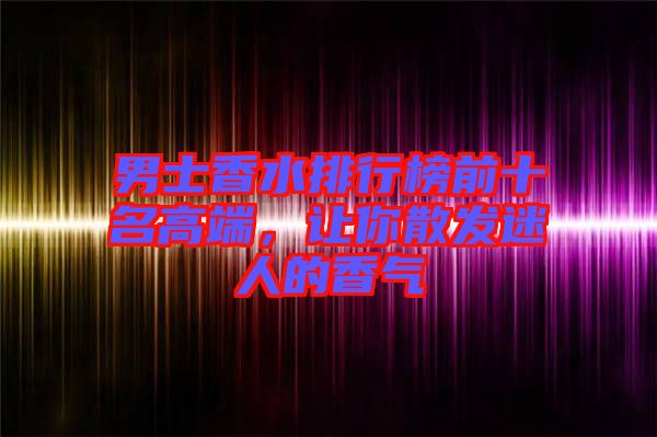 男士香水排行榜前十名高端，讓你散發(fā)迷人的香氣