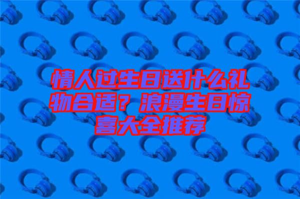 情人過(guò)生日送什么禮物合適？浪漫生日驚喜大全推薦