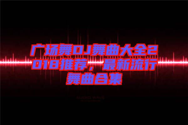 廣場舞DJ舞曲大全2018推薦，最新流行舞曲合集
