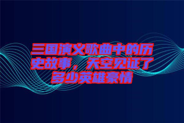 三國演義歌曲中的歷史故事，天空見證了多少英雄豪情