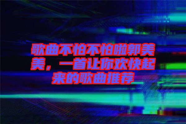 歌曲不怕不怕啦郭美美，一首讓你歡快起來的歌曲推薦