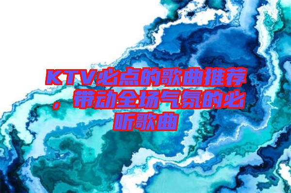 KTV必點(diǎn)的歌曲推薦，帶動全場氣氛的必聽歌曲