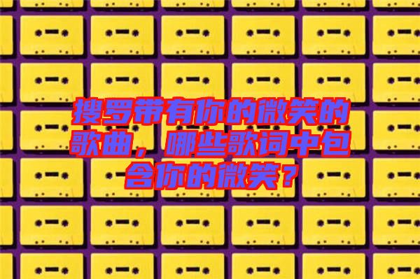 搜羅帶有你的微笑的歌曲，哪些歌詞中包含你的微笑？