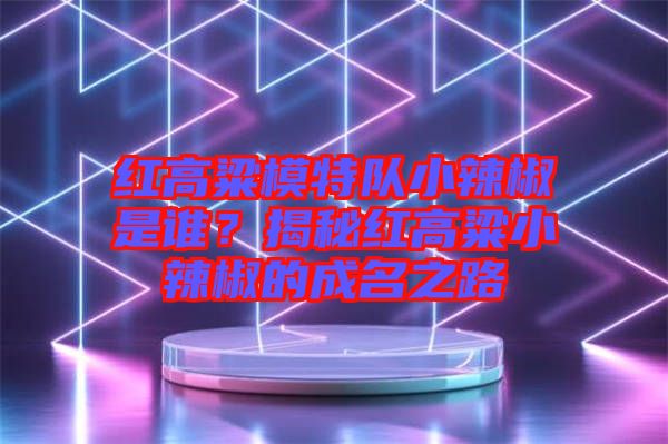 紅高粱模特隊(duì)小辣椒是誰？揭秘紅高粱小辣椒的成名之路