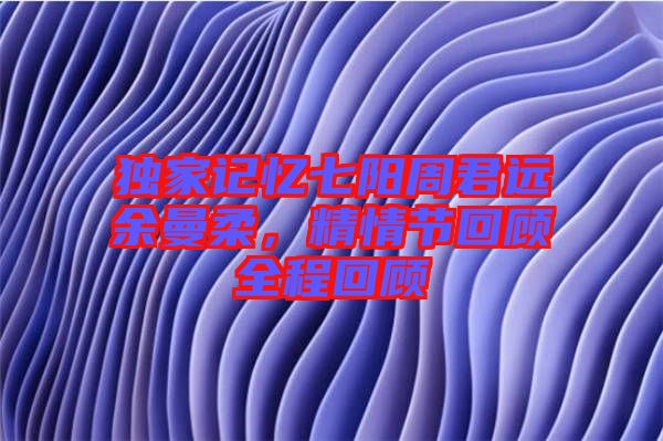 獨家記憶七陽周君遠(yuǎn)余曼柔，精情節(jié)回顧全程回顧