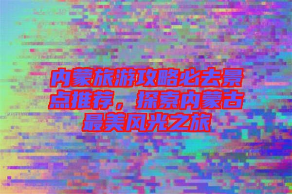 內(nèi)蒙旅游攻略必去景點推薦，探索內(nèi)蒙古最美風光之旅
