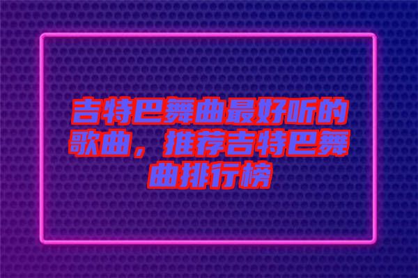 吉特巴舞曲最好聽(tīng)的歌曲，推薦吉特巴舞曲排行榜