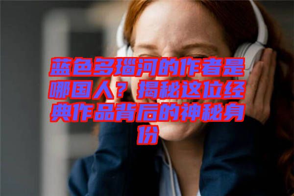 藍(lán)色多瑙河的作者是哪國人？揭秘這位經(jīng)典作品背后的神秘身份