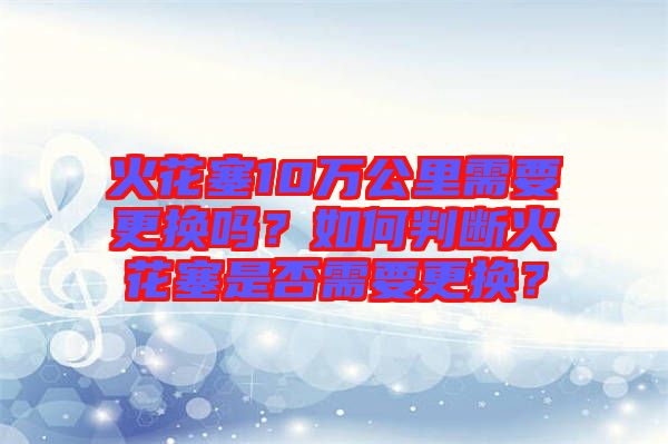 火花塞10萬公里需要更換嗎？如何判斷火花塞是否需要更換？
