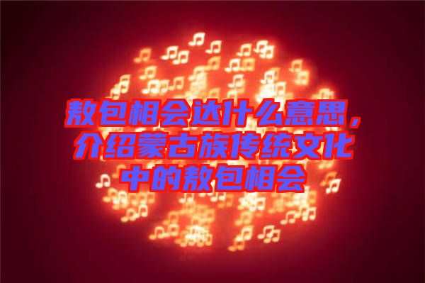 敖包相會達(dá)什么意思，介紹蒙古族傳統(tǒng)文化中的敖包相會