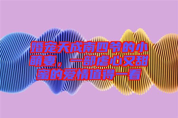 婚寵天成南四爺?shù)男∶绕?，一部虐心又甜蜜的?ài)情值得一看