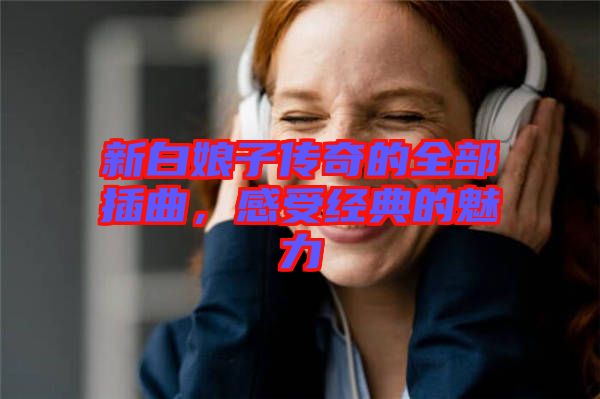 新白娘子傳奇的全部插曲，感受經(jīng)典的魅力
