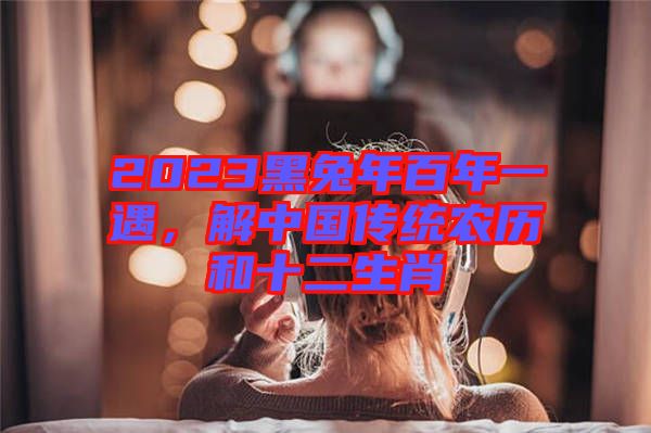 2023黑兔年百年一遇，解中國傳統(tǒng)農(nóng)歷和十二生肖