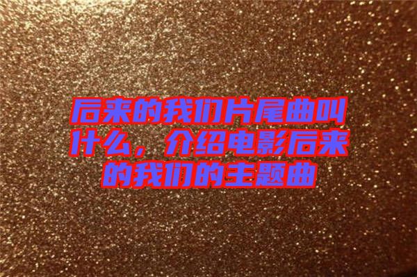 后來(lái)的我們片尾曲叫什么，介紹電影后來(lái)的我們的主題曲