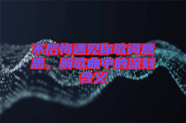 不后悔遇見你歌詞意思，解歌曲中的深刻含義