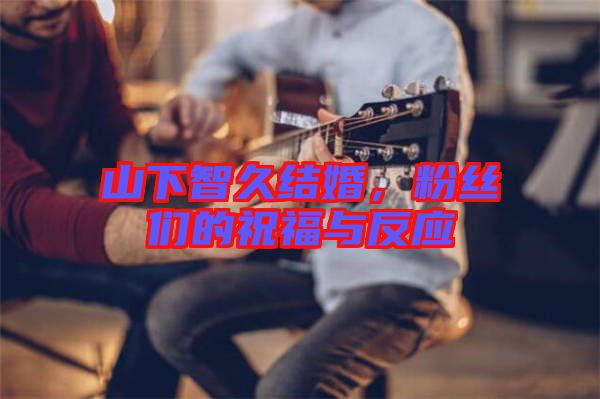 山下智久結(jié)婚，粉絲們的祝福與反應