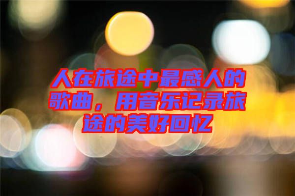人在旅途中最感人的歌曲，用音樂記錄旅途的美好回憶