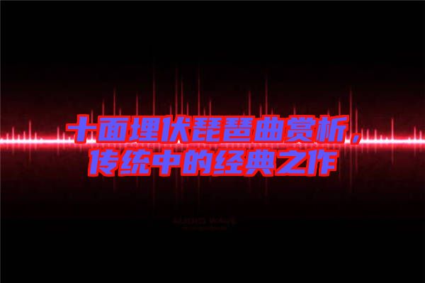 十面埋伏琵琶曲賞析，傳統(tǒng)中的經(jīng)典之作