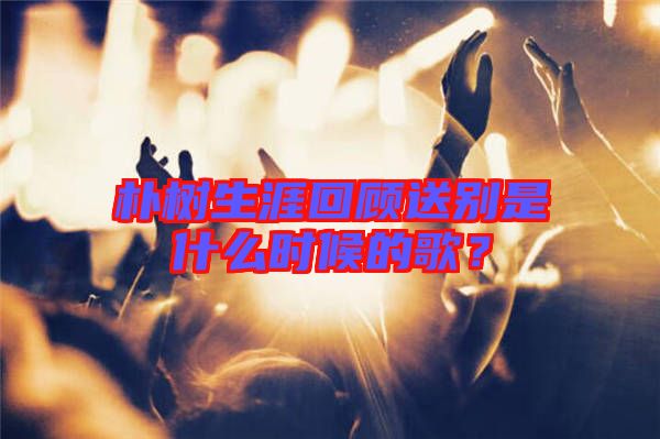樸樹生涯回顧送別是什么時(shí)候的歌？