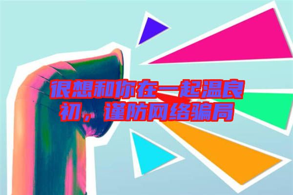 很想和你在一起溫良初，謹(jǐn)防網(wǎng)絡(luò)騙局