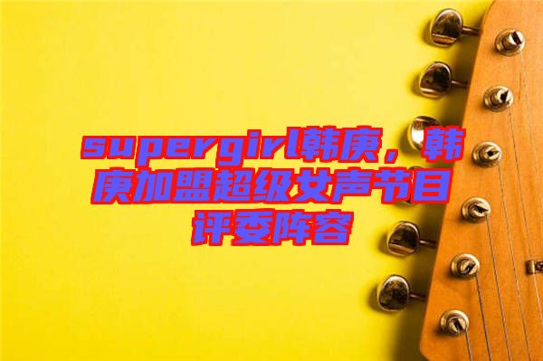 supergirl韓庚，韓庚加盟超級(jí)女聲節(jié)目評(píng)委陣容