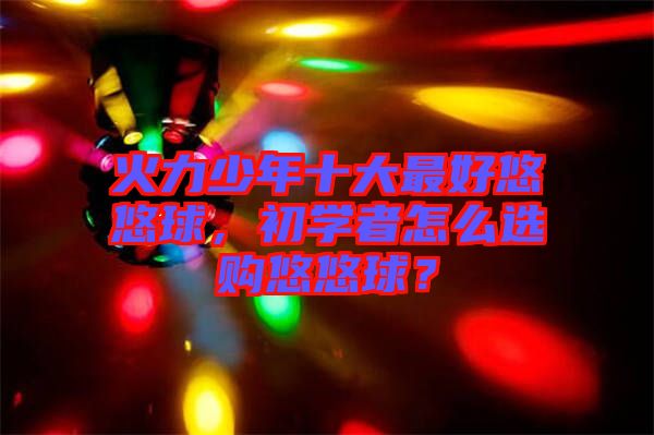 火力少年十大最好悠悠球，初學(xué)者怎么選購(gòu)悠悠球？