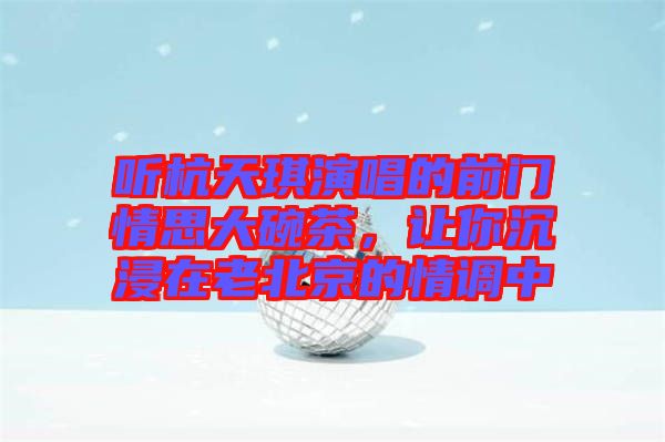 聽杭天琪演唱的前門情思大碗茶，讓你沉浸在老北京的情調(diào)中
