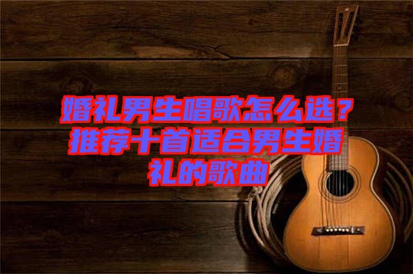 婚禮男生唱歌怎么選？推薦十首適合男生婚禮的歌曲