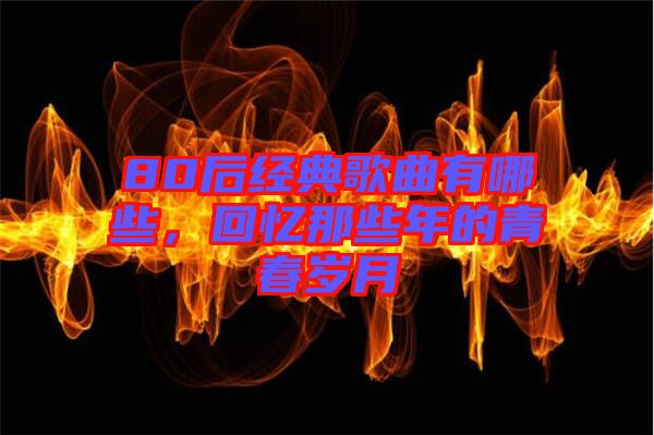 80后經(jīng)典歌曲有哪些，回憶那些年的青春歲月