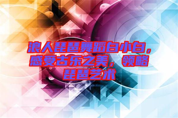 浪人琵琶舞蹈白小白，感受古樂之美，領(lǐng)略琵琶藝術(shù)