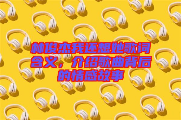 林俊杰我還想她歌詞含義，介紹歌曲背后的情感故事