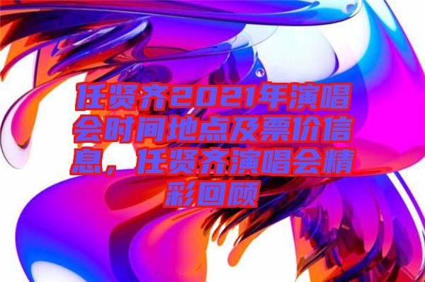 任賢齊2021年演唱會時間地點及票價信息，任賢齊演唱會精彩回顧